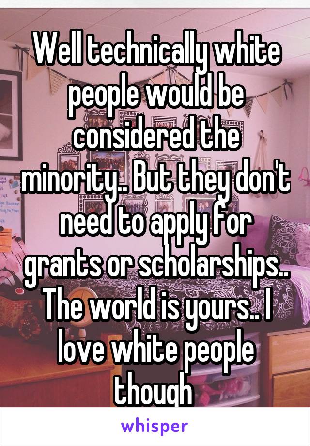 Well technically white people would be considered the minority.. But they don't need to apply for grants or scholarships.. The world is yours.. I love white people though 