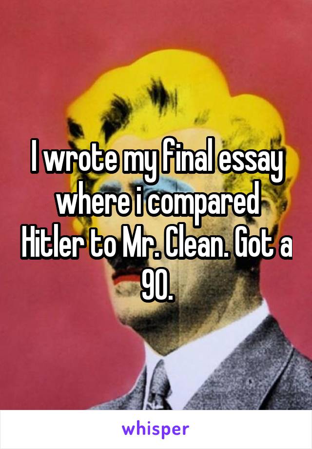 I wrote my final essay where i compared Hitler to Mr. Clean. Got a 90.