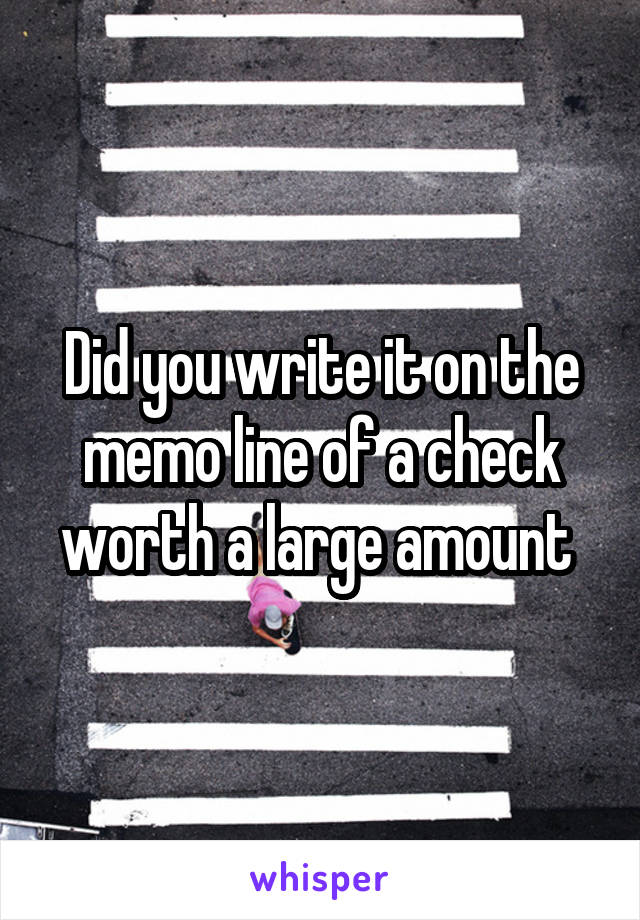 Did you write it on the memo line of a check worth a large amount 