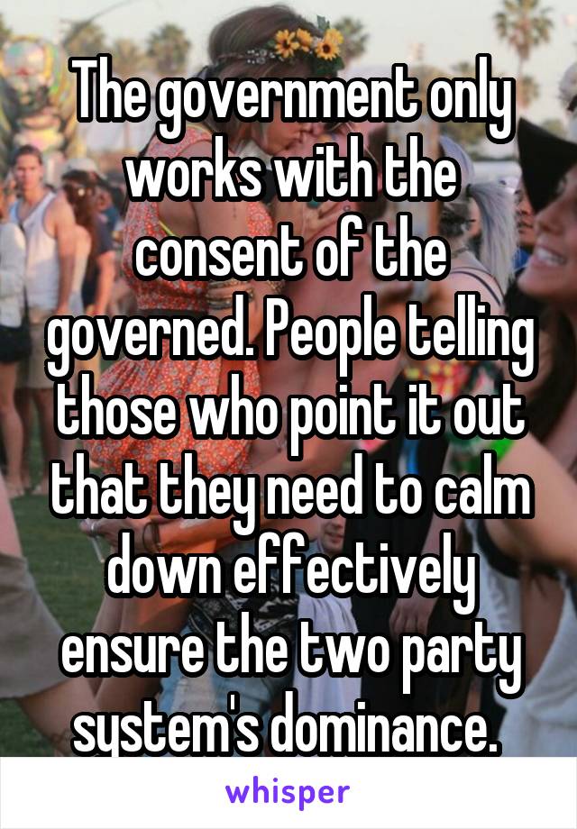 The government only works with the consent of the governed. People telling those who point it out that they need to calm down effectively ensure the two party system's dominance. 