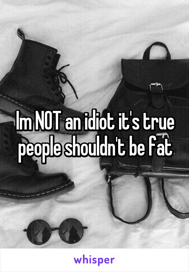 Im NOT an idiot it's true people shouldn't be fat