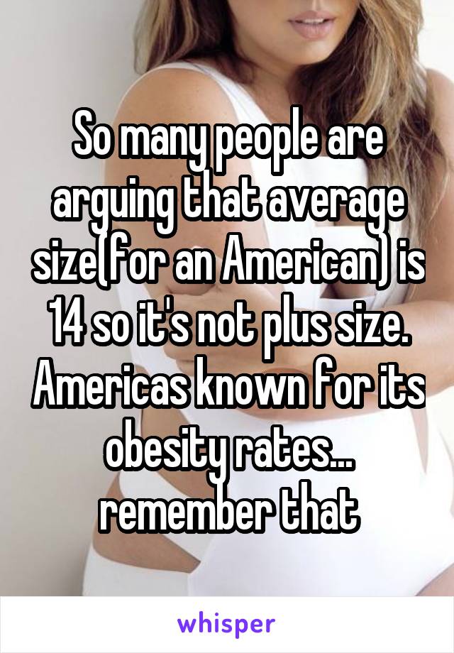 So many people are arguing that average size(for an American) is 14 so it's not plus size. Americas known for its obesity rates... remember that