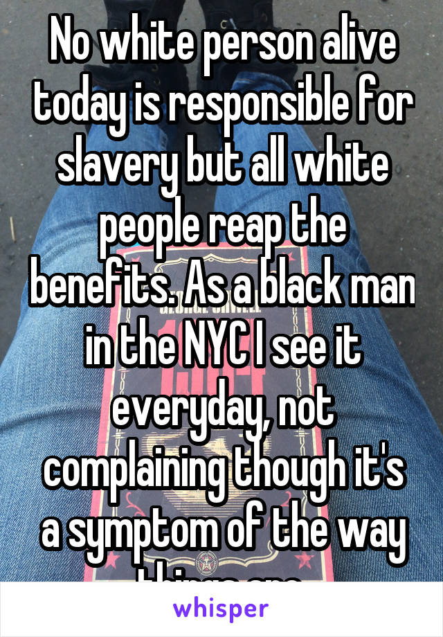 No white person alive today is responsible for slavery but all white people reap the benefits. As a black man in the NYC I see it everyday, not complaining though it's a symptom of the way things are.