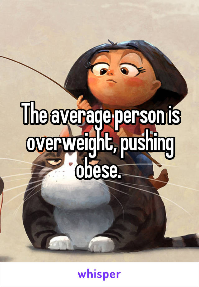 The average person is overweight, pushing obese. 