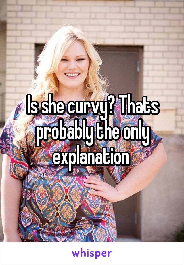 Is she curvy? Thats probably the only explanation 