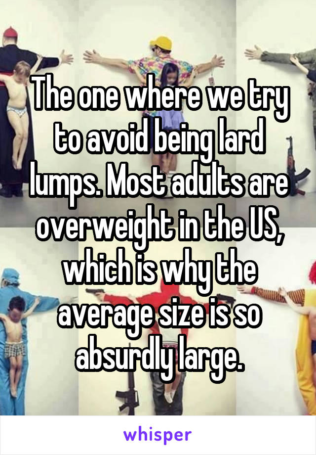 The one where we try to avoid being lard lumps. Most adults are overweight in the US, which is why the average size is so absurdly large.