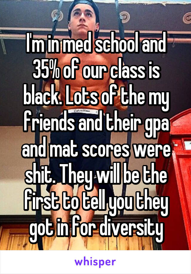 I'm in med school and 35% of our class is black. Lots of the my friends and their gpa and mat scores were shit. They will be the first to tell you they got in for diversity