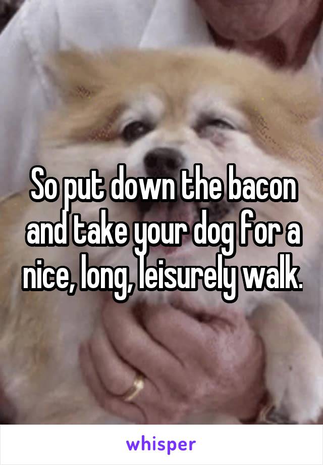 So put down the bacon and take your dog for a nice, long, leisurely walk.