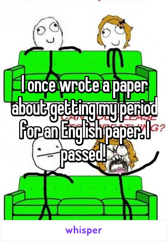 I once wrote a paper about getting my period for an English paper. I passed! 