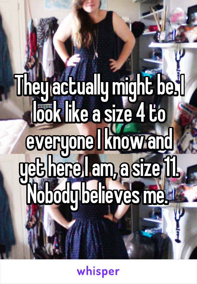 They actually might be. I look like a size 4 to everyone I know and yet here I am, a size 11. Nobody believes me. 