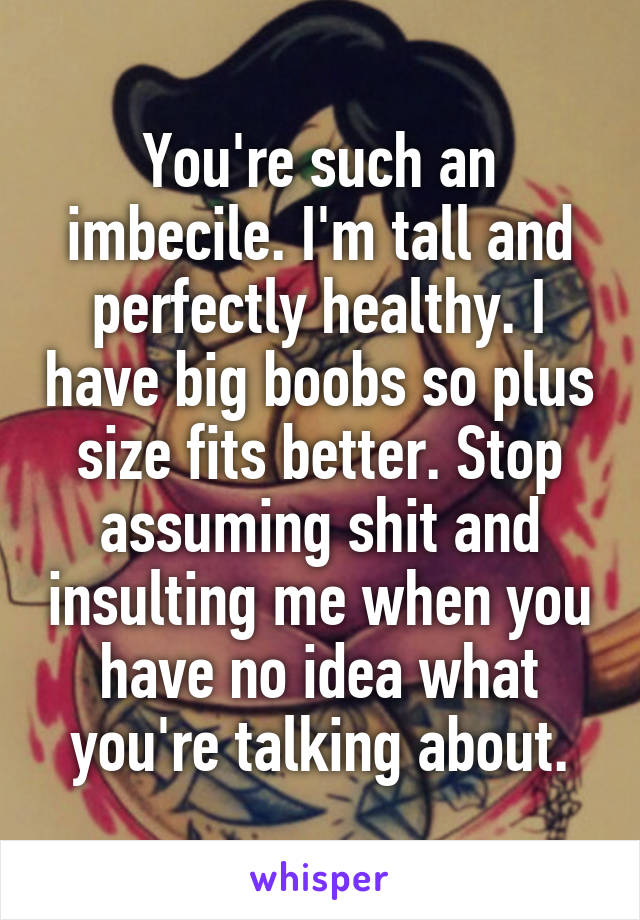 You're such an imbecile. I'm tall and perfectly healthy. I have big boobs so plus size fits better. Stop assuming shit and insulting me when you have no idea what you're talking about.