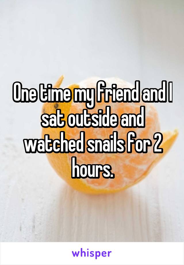 One time my friend and I sat outside and watched snails for 2 hours.