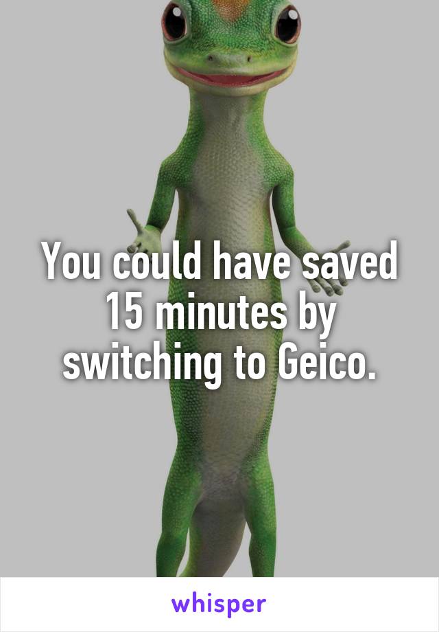 You could have saved 15 minutes by switching to Geico.