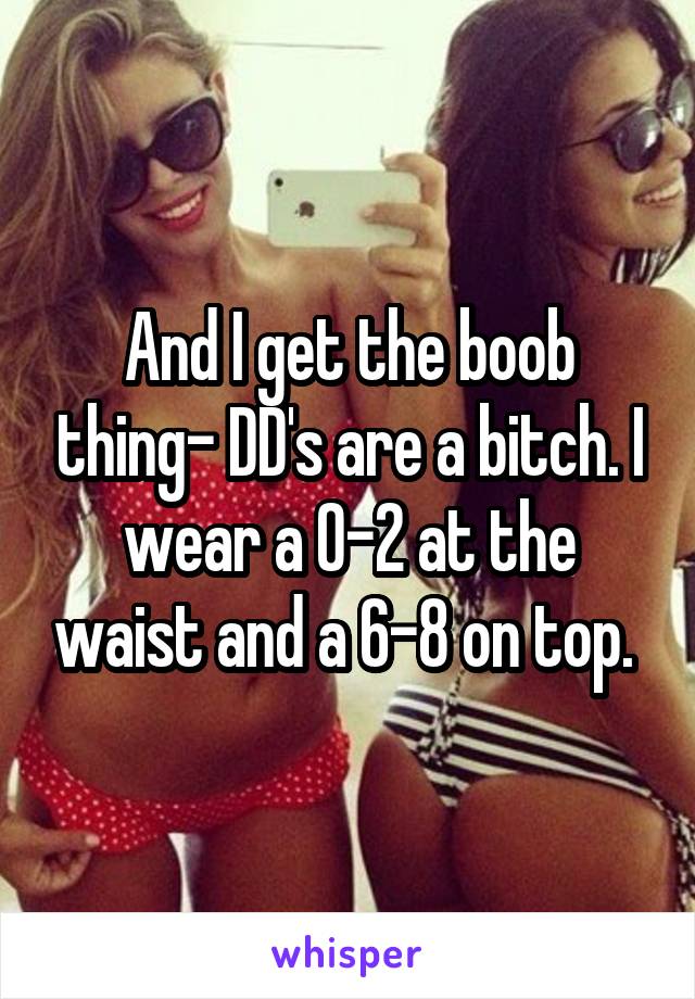 And I get the boob thing- DD's are a bitch. I wear a 0-2 at the waist and a 6-8 on top. 