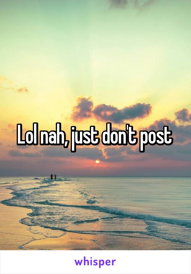 Lol nah, just don't post 