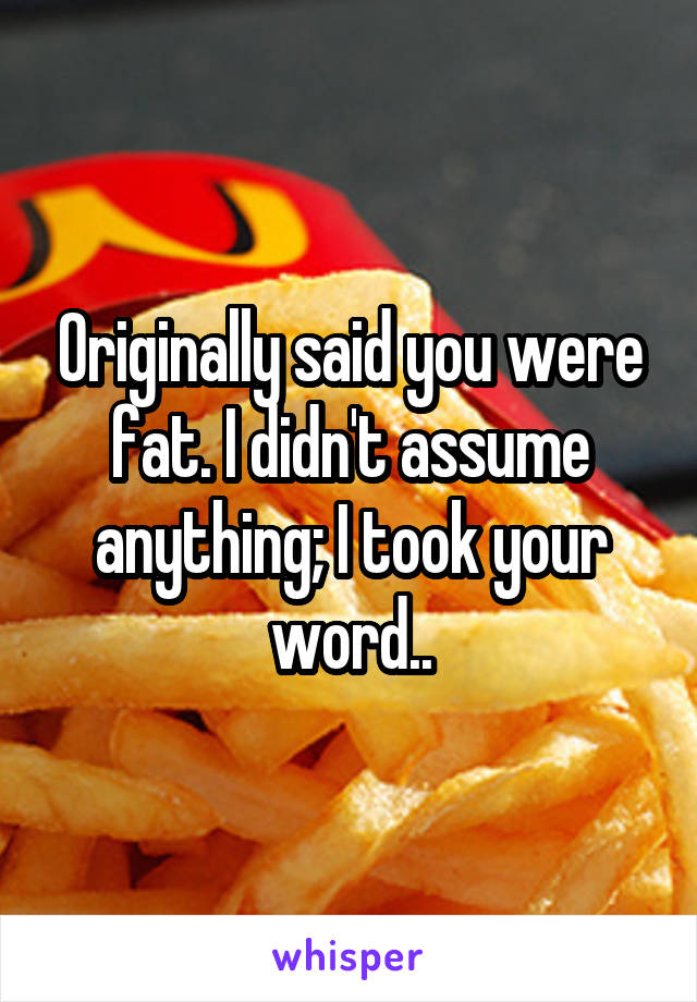 Originally said you were fat. I didn't assume anything; I took your word..