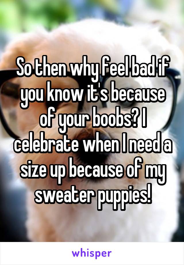 So then why feel bad if you know it's because of your boobs? I celebrate when I need a size up because of my sweater puppies!