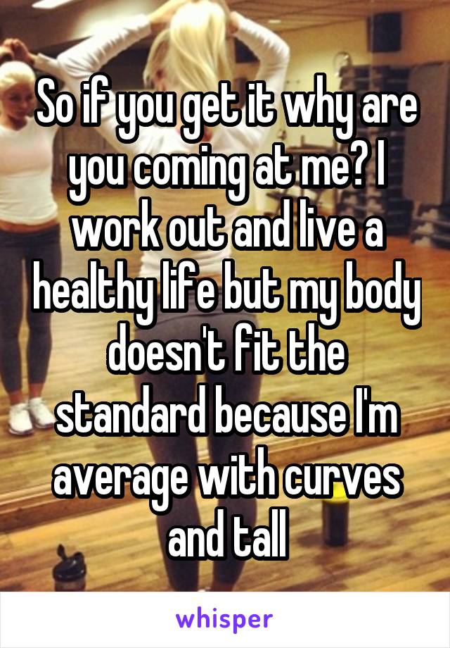 So if you get it why are you coming at me? I work out and live a healthy life but my body doesn't fit the standard because I'm average with curves and tall