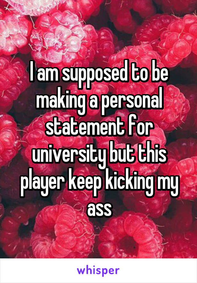 I am supposed to be making a personal statement for university but this player keep kicking my ass