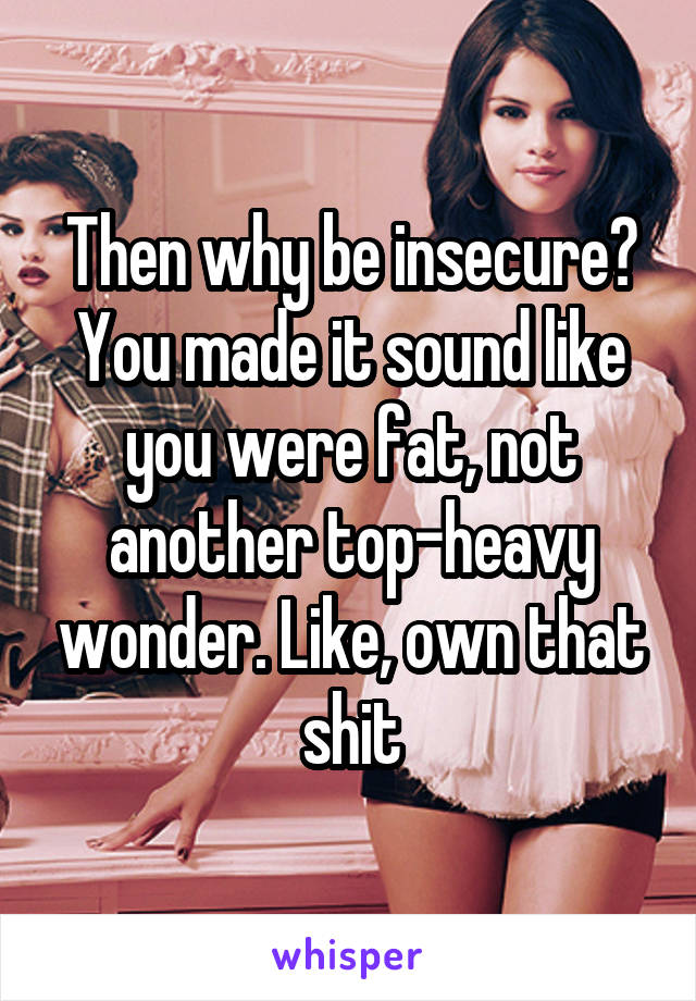 Then why be insecure? You made it sound like you were fat, not another top-heavy wonder. Like, own that shit