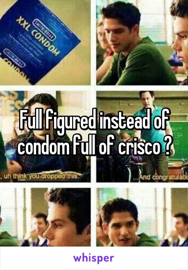 Full figured instead of condom full of crisco ?