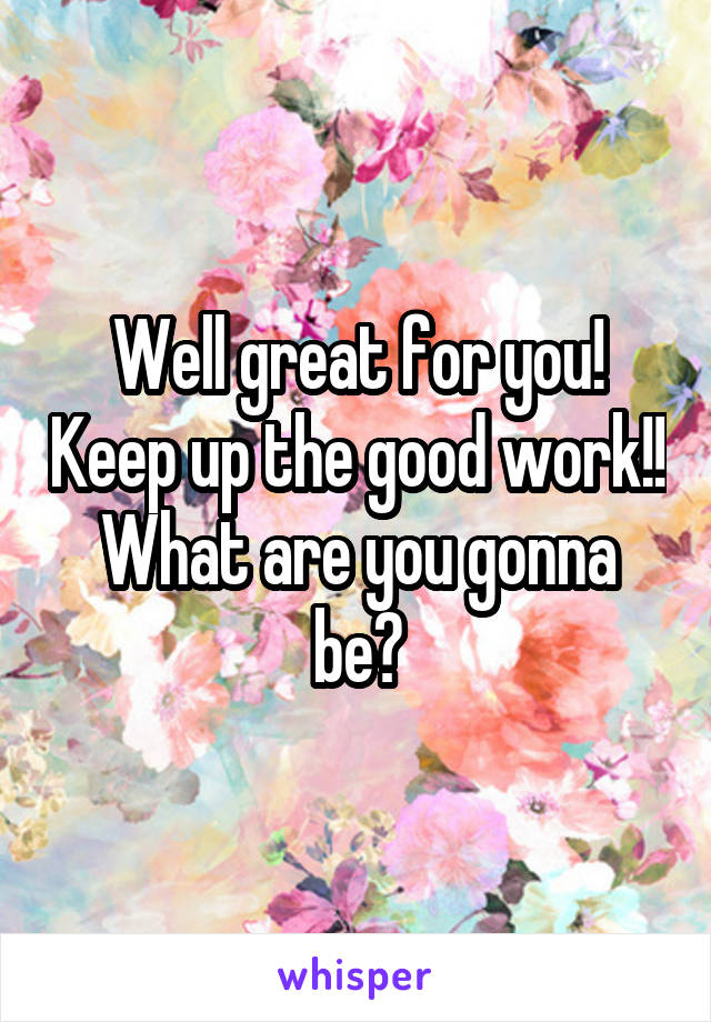 Well great for you! Keep up the good work!!
What are you gonna be?