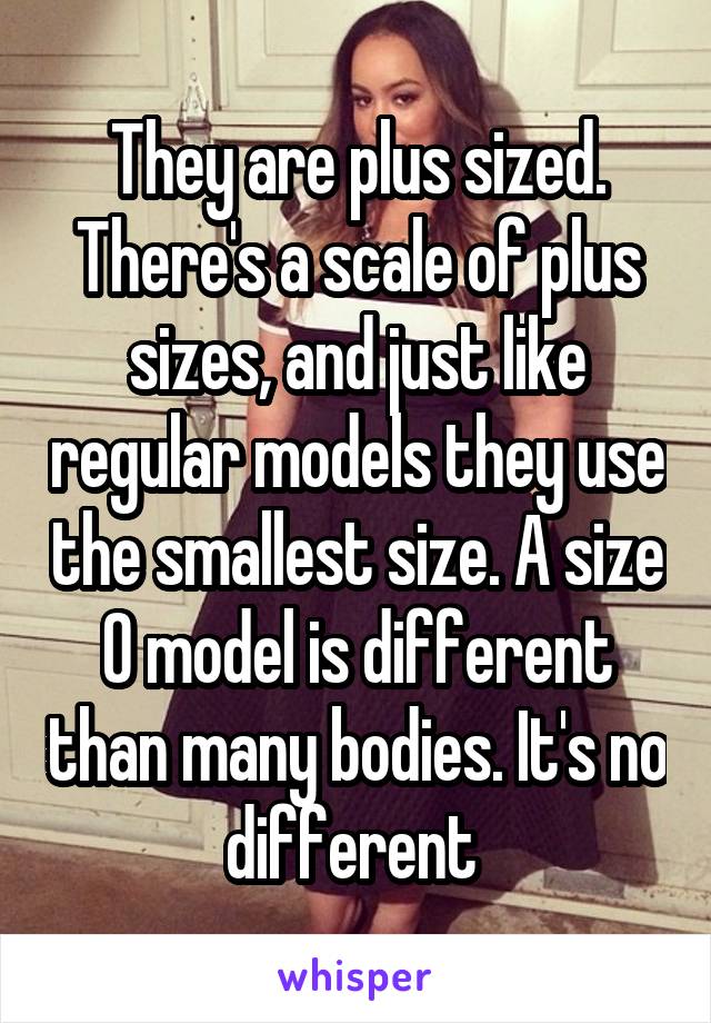 They are plus sized. There's a scale of plus sizes, and just like regular models they use the smallest size. A size 0 model is different than many bodies. It's no different 