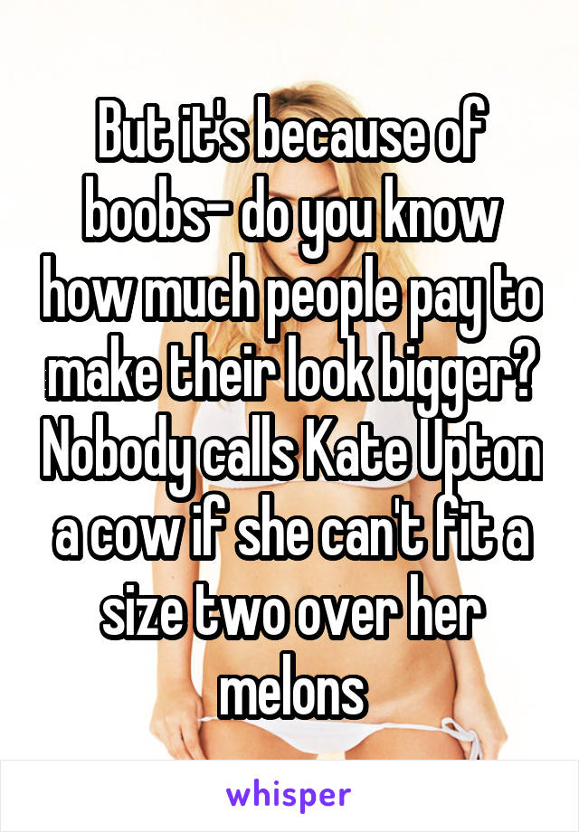 But it's because of boobs- do you know how much people pay to make their look bigger? Nobody calls Kate Upton a cow if she can't fit a size two over her melons