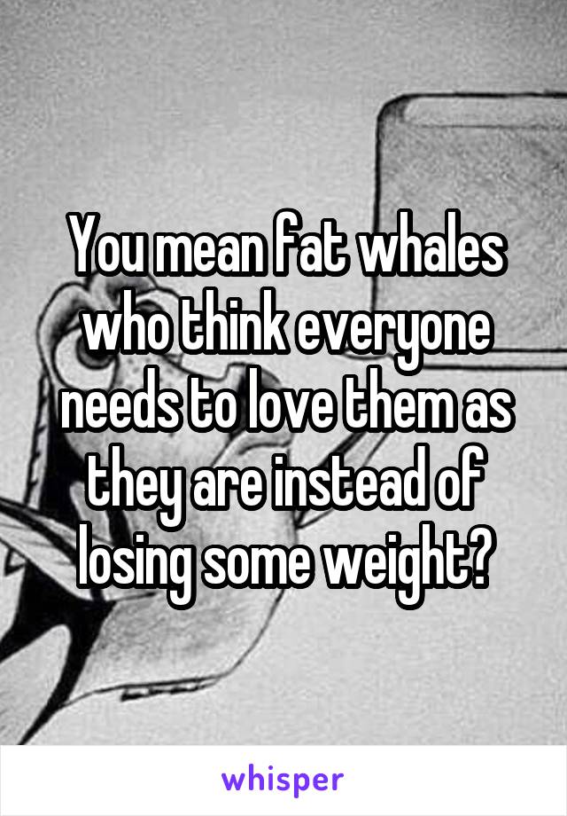 You mean fat whales who think everyone needs to love them as they are instead of losing some weight?