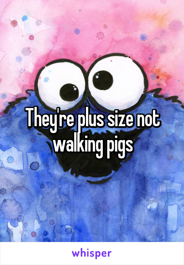 They're plus size not walking pigs