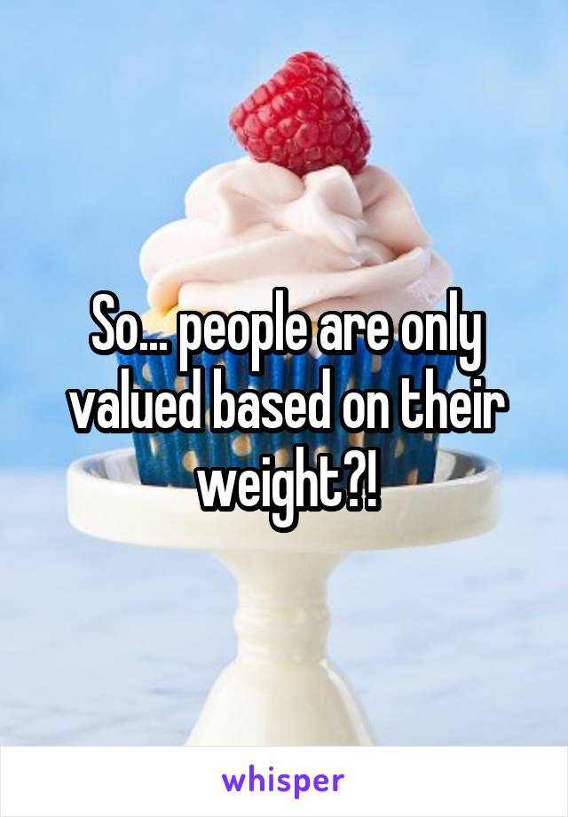 So... people are only valued based on their weight?!