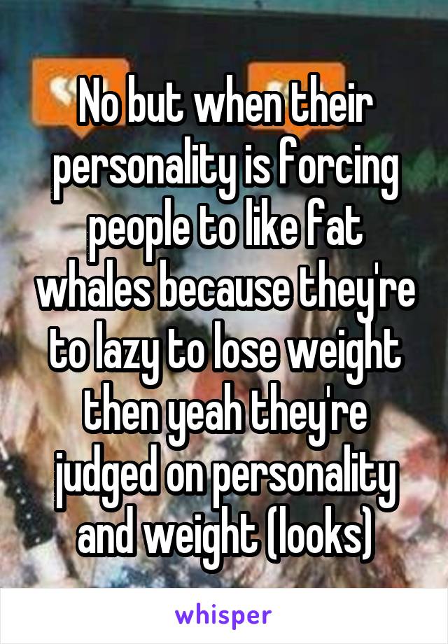 No but when their personality is forcing people to like fat whales because they're to lazy to lose weight then yeah they're judged on personality and weight (looks)