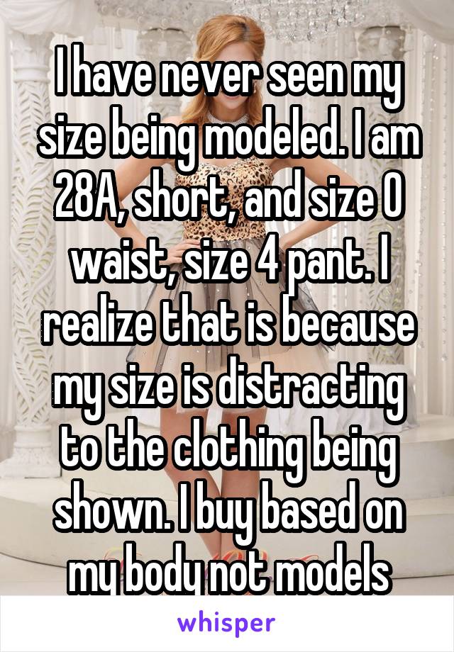 I have never seen my size being modeled. I am 28A, short, and size 0 waist, size 4 pant. I realize that is because my size is distracting to the clothing being shown. I buy based on my body not models