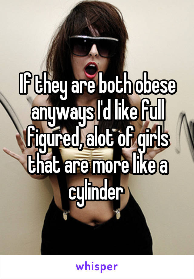 If they are both obese anyways I'd like full figured, alot of girls that are more like a cylinder 