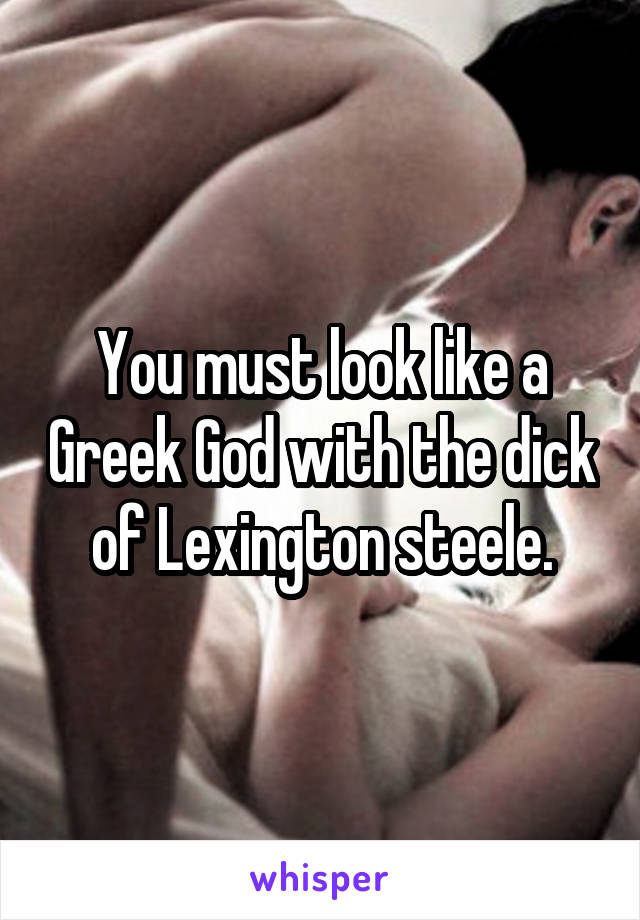 You must look like a Greek God with the dick of Lexington steele.