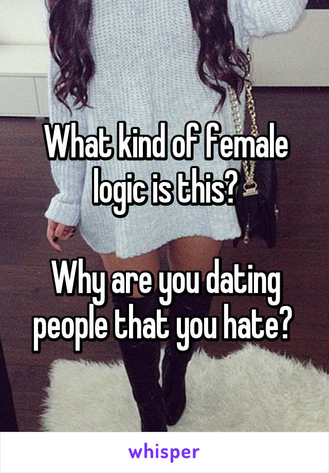 What kind of female logic is this?

Why are you dating people that you hate? 