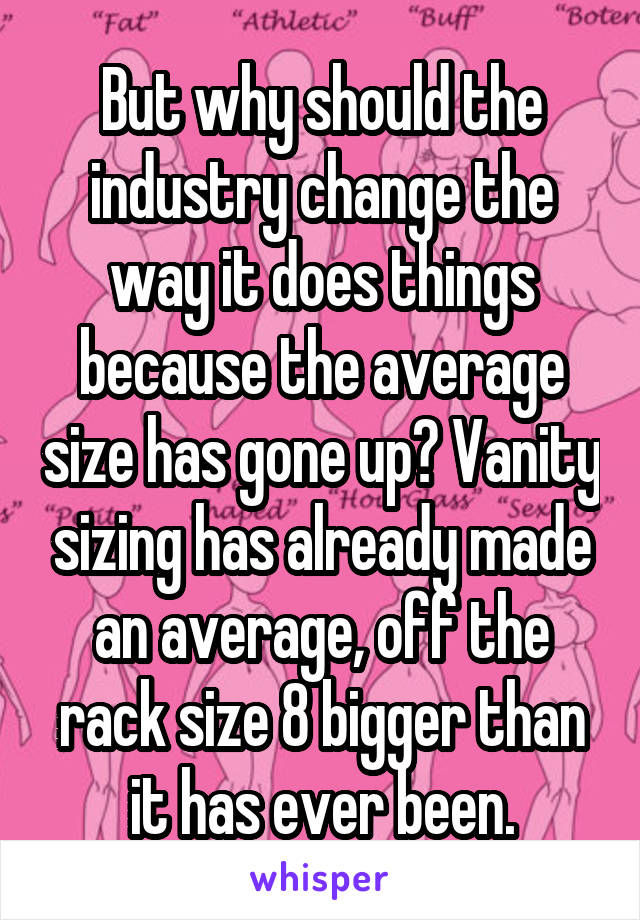 But why should the industry change the way it does things because the average size has gone up? Vanity sizing has already made an average, off the rack size 8 bigger than it has ever been.