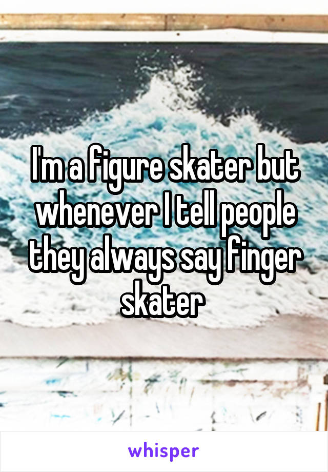 I'm a figure skater but whenever I tell people they always say finger skater 