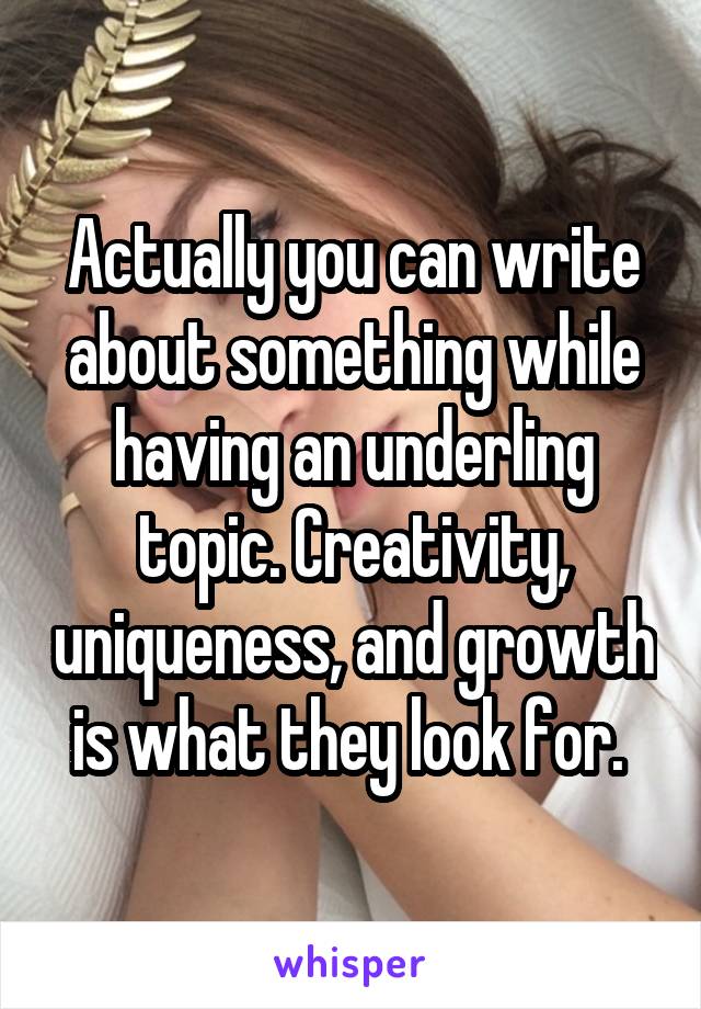 Actually you can write about something while having an underling topic. Creativity, uniqueness, and growth is what they look for. 