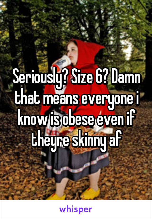 Seriously? Size 6? Damn that means everyone i know is obese even if theyre skinny af