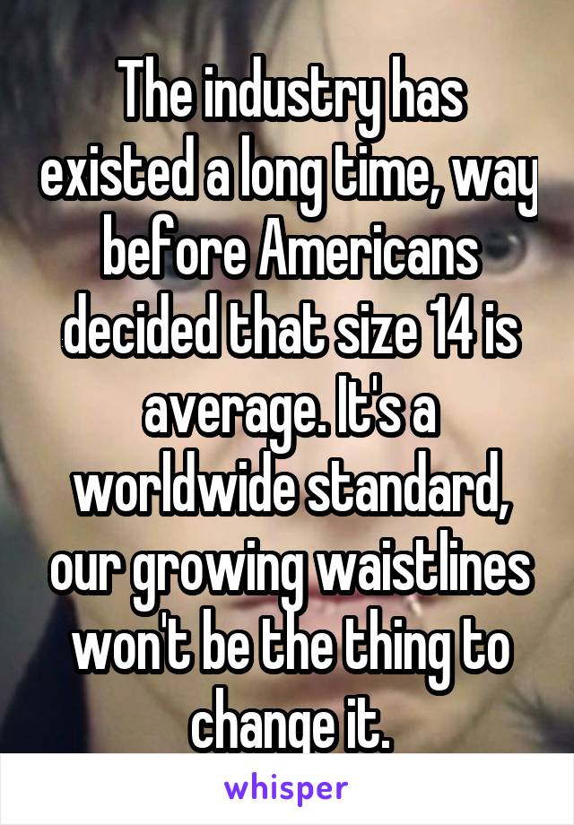 The industry has existed a long time, way before Americans decided that size 14 is average. It's a worldwide standard, our growing waistlines won't be the thing to change it.