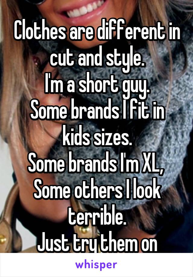 Clothes are different in cut and style.
I'm a short guy.
Some brands I fit in kids sizes.
Some brands I'm XL, 
Some others I look terrible.
Just try them on