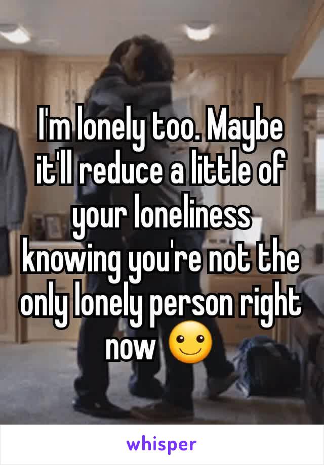 I'm lonely too. Maybe it'll reduce a little of your loneliness knowing you're not the only lonely person right now ☺