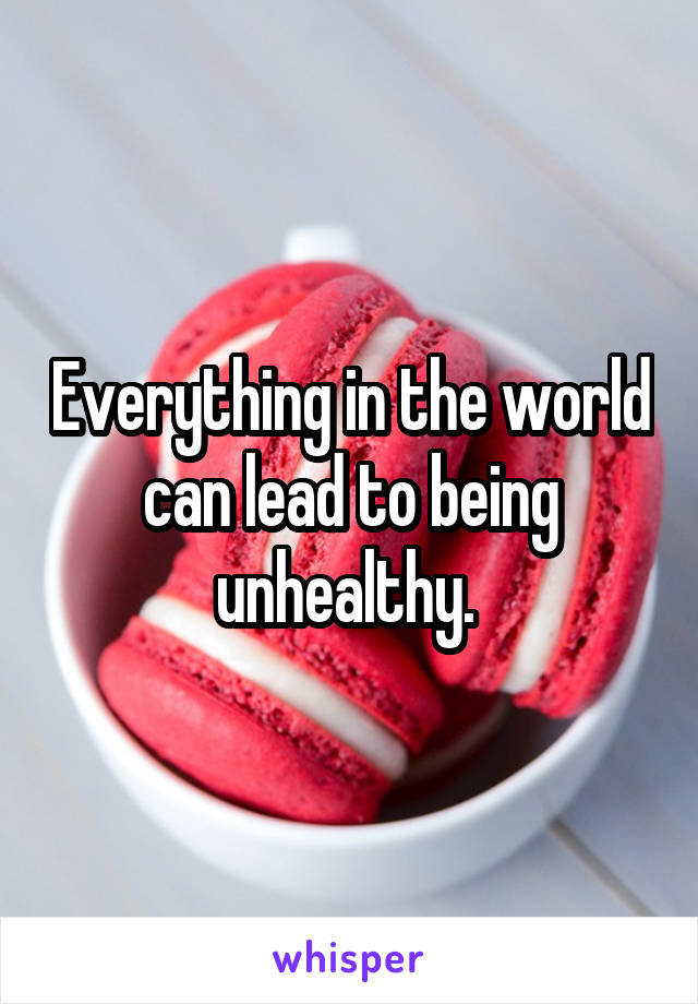 Everything in the world can lead to being unhealthy. 