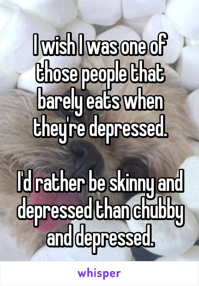 I wish I was one of those people that barely eats when they're depressed.

I'd rather be skinny and depressed than chubby and depressed.