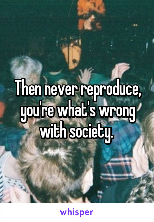 Then never reproduce, you're what's wrong with society. 