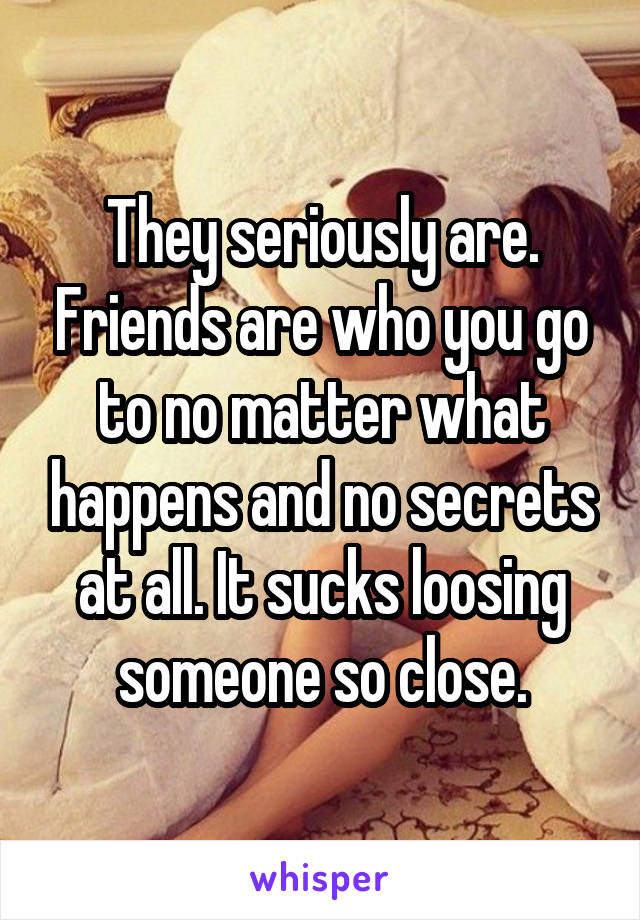 They seriously are. Friends are who you go to no matter what happens and no secrets at all. It sucks loosing someone so close.