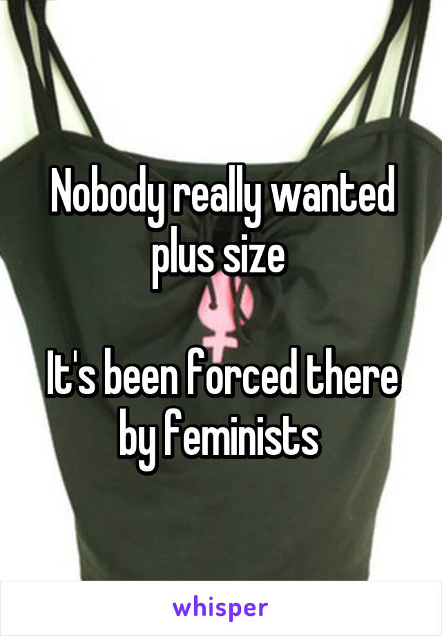 Nobody really wanted plus size 

It's been forced there by feminists 