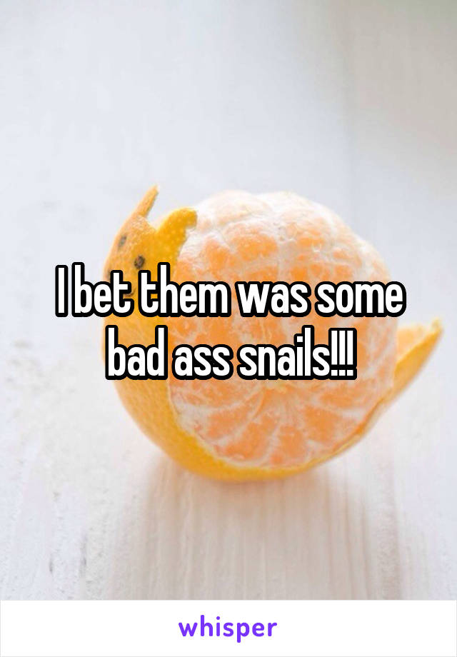 I bet them was some bad ass snails!!!