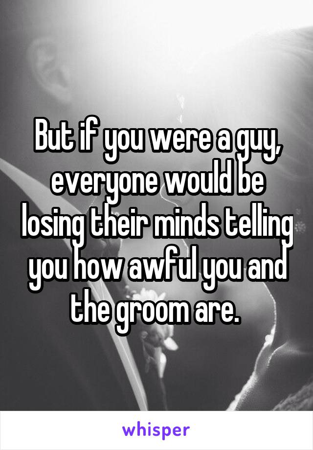 But if you were a guy, everyone would be losing their minds telling you how awful you and the groom are. 